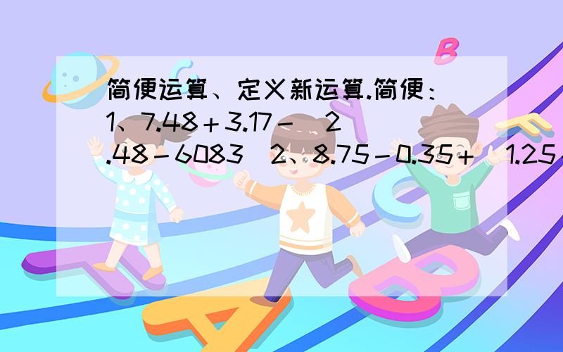 简便运算、定义新运算.简便：1、7.48＋3.17－（2.48－6083）2、8.75－0.35＋（1.25－6.65）3、7.6×1.75＋17.5×0.24定义新运算：a☆b=a＋b－1,a○b=a×b－1求：若x☆(x○4)=30,x的值是多少?