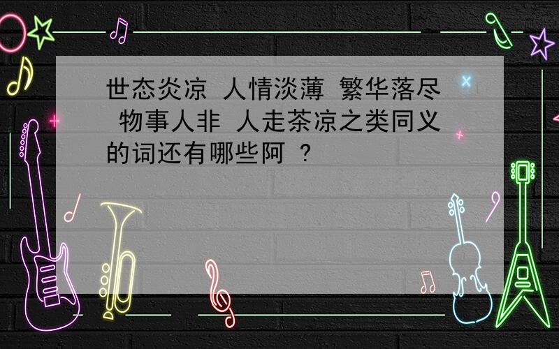 世态炎凉 人情淡薄 繁华落尽 物事人非 人走茶凉之类同义的词还有哪些阿 ?