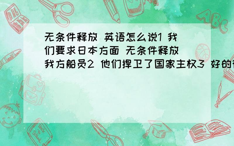 无条件释放 英语怎么说1 我们要求日本方面 无条件释放 我方船员2 他们捍卫了国家主权3 好的待遇,会吸引很多人来这里工作4.我想说几句话。我只说3 句话，然后就走6 　你令我很丢人她正在