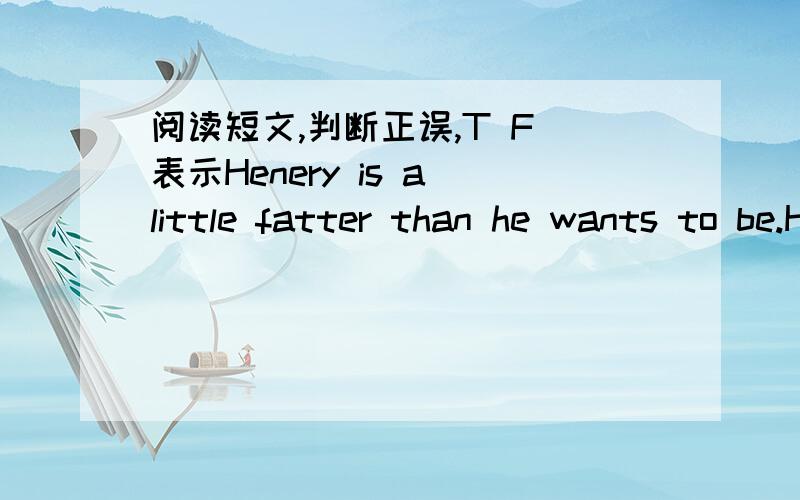 阅读短文,判断正误,T F 表示Henery is a little fatter than he wants to be.He wants to lose some weight.so he`s on a diet.He tries not to eat too much and he eats very little sugar becaues it well make him fat.He also does exercises everyday.H