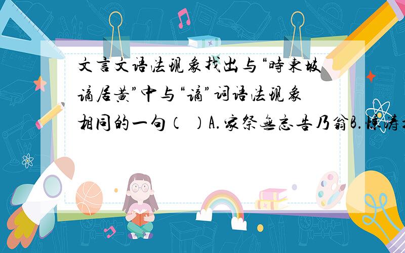 文言文语法现象找出与“时东坡谪居黄”中与“谪”词语法现象相同的一句（ ）A.家祭无忘告乃翁B.惊涛拍岸,卷起千堆雪C.多情自古伤离别B.屋舍俨然,有良田美池桑竹之属求理由