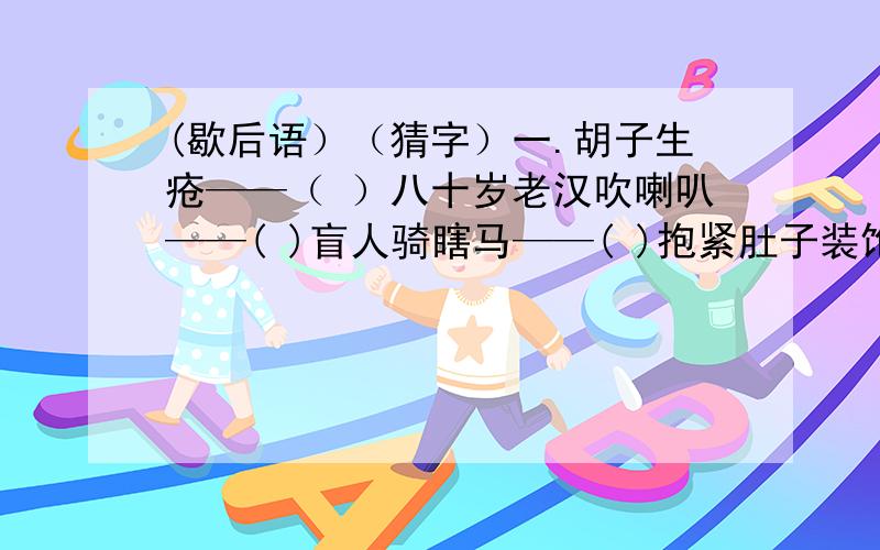 (歇后语）（猜字）一.胡子生疮——（ ）八十岁老汉吹喇叭——( )盲人骑瞎马——( )抱紧肚子装饱汉——( )二.半春半秋（ ）半晴半阴（ ）半新半旧（ ）半加半减（ ）半含半唱（ ）