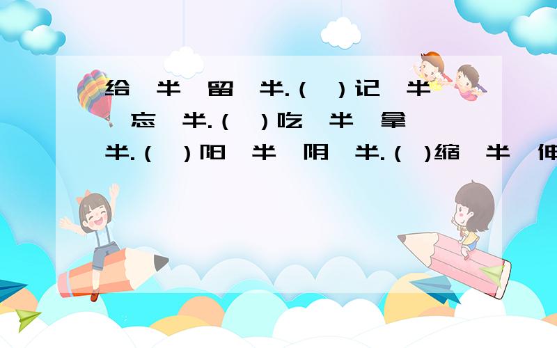 给一半,留一半.（ ）记一半,忘一半.（ ）吃一半,拿一半.（ ）阳一半,阴一半.（ )缩一半,伸一半.（ ）跑一半,退一半.（ ）硬一半,软一半.（ ）要一半,扔一半.（ ）（各打一字.）