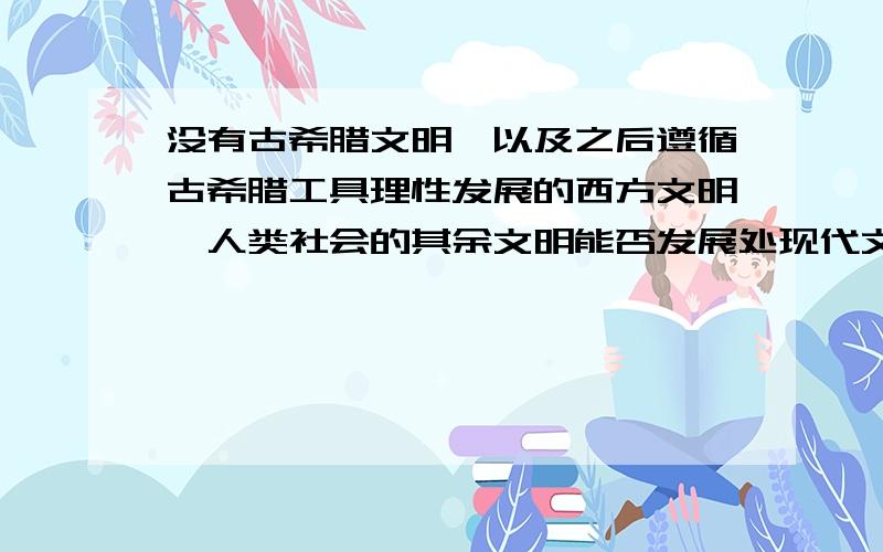 没有古希腊文明,以及之后遵循古希腊工具理性发展的西方文明,人类社会的其余文明能否发展处现代文明?人类文明成为现代文明是必然的吗?