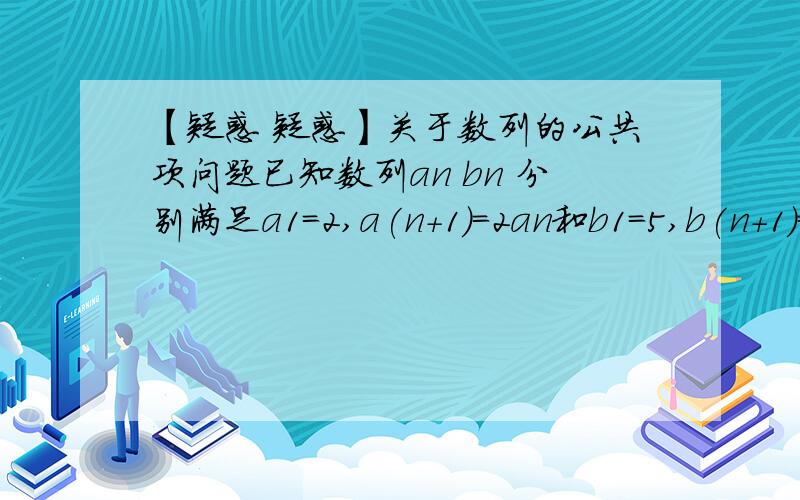 【疑惑 疑惑】关于数列的公共项问题已知数列an bn 分别满足a1=2,a(n+1)=2an和b1=5,b(n+1)=bn+3.证明数列的公共项由小到大组成的数列cn是等比数列怎么解的