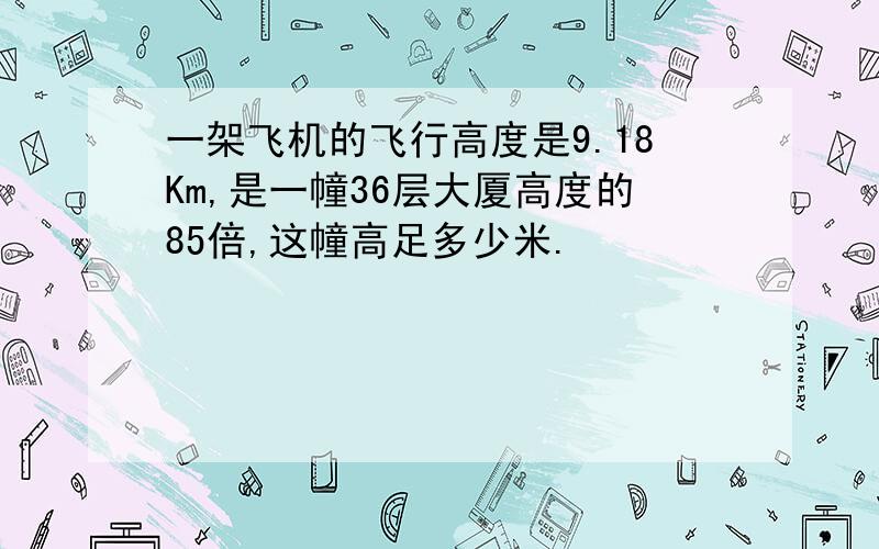 一架飞机的飞行高度是9.18Km,是一幢36层大厦高度的85倍,这幢高足多少米.