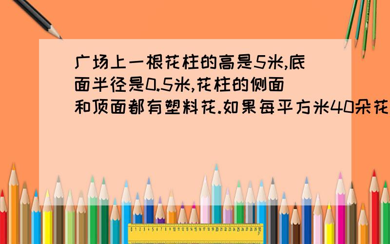 广场上一根花柱的高是5米,底面半径是0.5米,花柱的侧面和顶面都有塑料花.如果每平方米40朵花,这个花