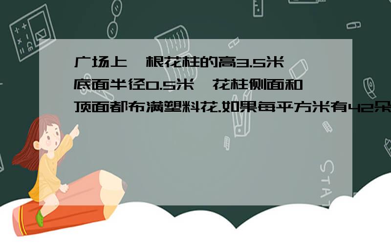 广场上一根花柱的高3.5米,底面半径0.5米,花柱侧面和顶面都布满塑料花.如果每平方米有42朵花,这个花柱上有多少朵花