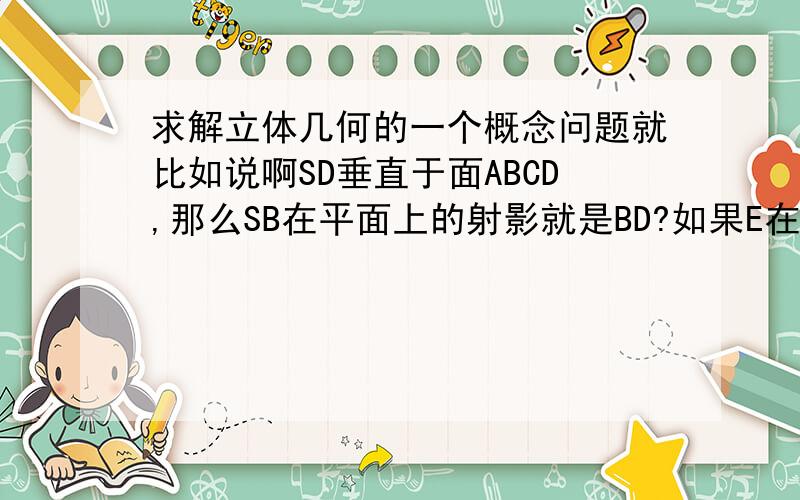 求解立体几何的一个概念问题就比如说啊SD垂直于面ABCD,那么SB在平面上的射影就是BD?如果E在线段SB上,那么E在平面上的射影一定在线段BD上?