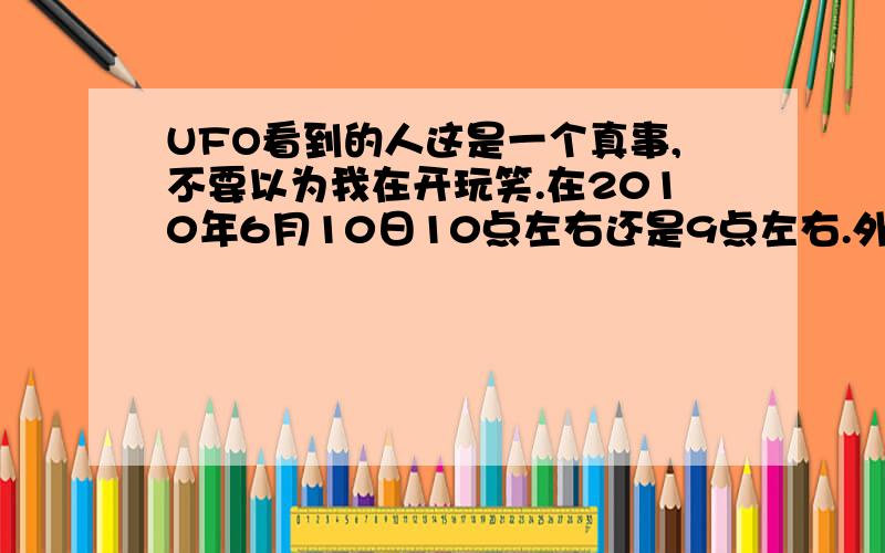 UFO看到的人这是一个真事,不要以为我在开玩笑.在2010年6月10日10点左右还是9点左右.外面有一个星星大点的东西.我趴在窗子上看.没有飞机一样的噪音.也没有流星一样的速度.只看见一个星星