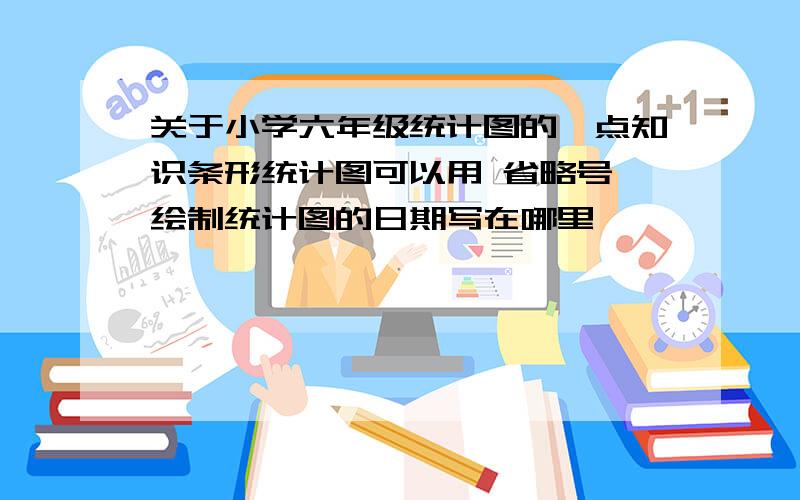 关于小学六年级统计图的一点知识条形统计图可以用 省略号 绘制统计图的日期写在哪里