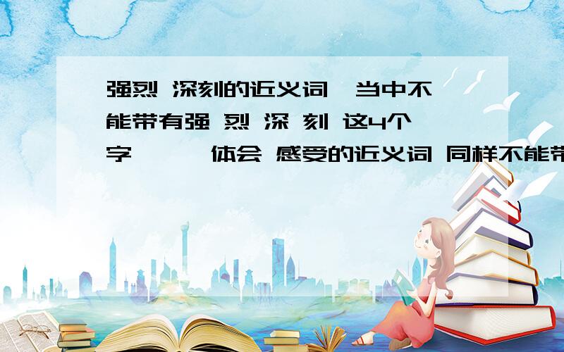 强烈 深刻的近义词  当中不能带有强 烈 深 刻 这4个字```体会 感受的近义词 同样不能带有 体 会 感 受