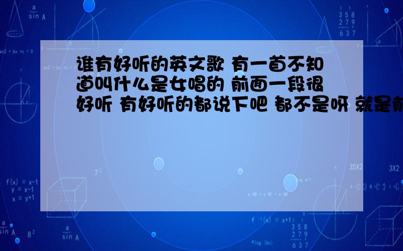 谁有好听的英文歌 有一首不知道叫什么是女唱的 前面一段很好听 有好听的都说下吧 都不是呀 就是前面一段是节奏 没人唱 很好听的 说下 对的加40分