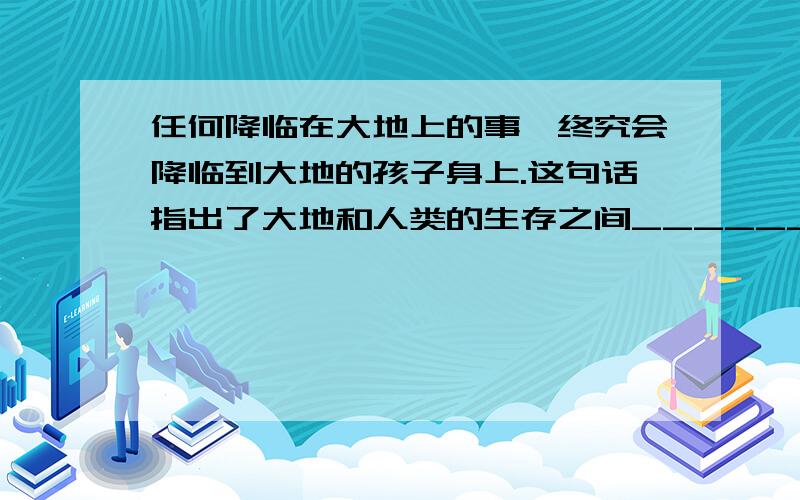 任何降临在大地上的事,终究会降临到大地的孩子身上.这句话指出了大地和人类的生存之间______的密切关系