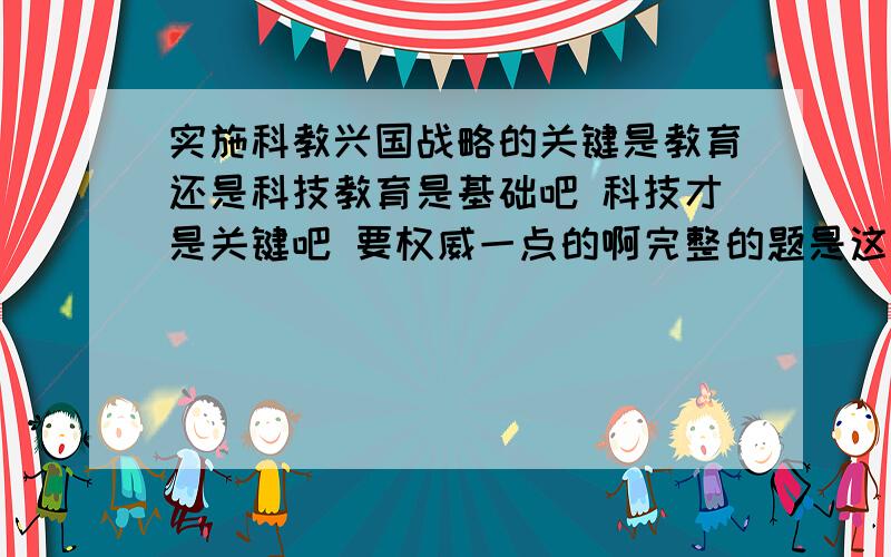 实施科教兴国战略的关键是教育还是科技教育是基础吧 科技才是关键吧 要权威一点的啊完整的题是这样的：2011年9月9日上午,国家主席到北京市第八十中学,代表党中央向全国广大教师和教育