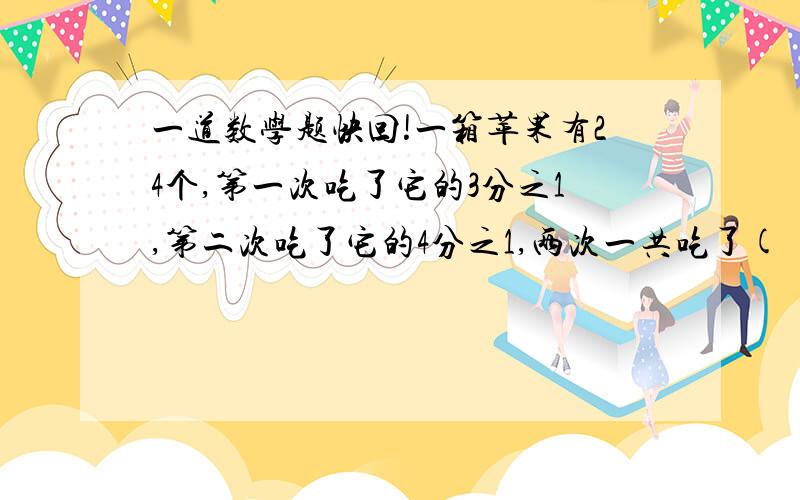 一道数学题快回!一箱苹果有24个,第一次吃了它的3分之1,第二次吃了它的4分之1,两次一共吃了( )个,还剩下这箱苹果的( )分之(