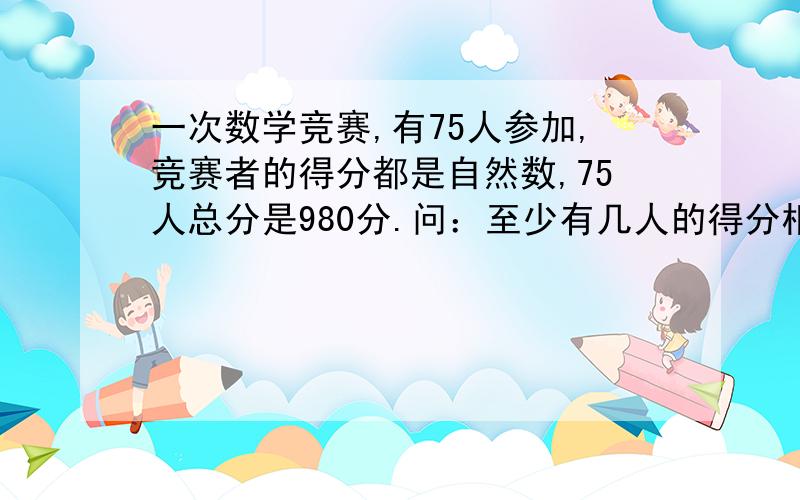 一次数学竞赛,有75人参加,竞赛者的得分都是自然数,75人总分是980分.问：至少有几人的得分相同?