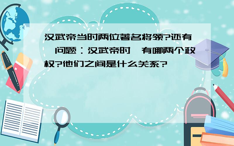 汉武帝当时两位著名将领?还有一问题：汉武帝时,有哪两个政权?他们之间是什么关系?