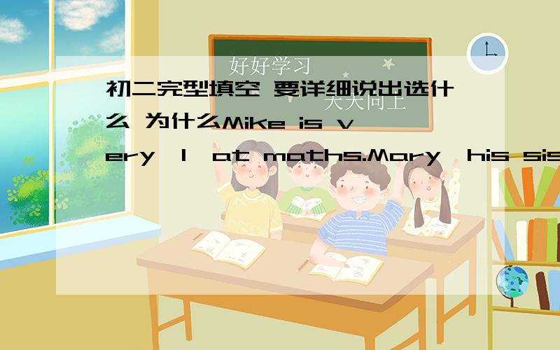 初二完型填空 要详细说出选什么 为什么Mike is very　1　at maths.Mary,his sister,is not good at it.Mike often helps her　2　her maths.One night Mike and Mary　3　out their exercise—books and began　4　their lessons.Soon Mike f