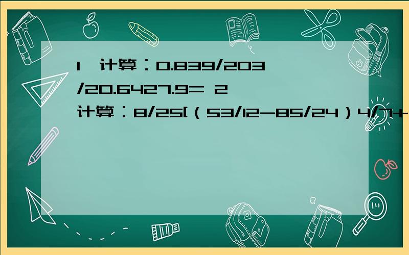 1、计算：0.839/203/20.6427.9= 2、计算：8/25[（53/12-85/24）4/7+（55/18-31/12）17/27]= 3、两个自然数之和是667,他们的最小公倍数除以最大公因数所得的商是120,且这两个数之差尽可能的大,则这两个数为4