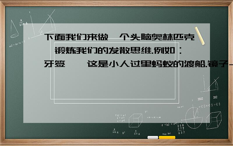 下面我们来做一个头脑奥林匹克,锻炼我们的发散思维.例如：牙签——这是小人过里蚂蚁的渡船.镜子----