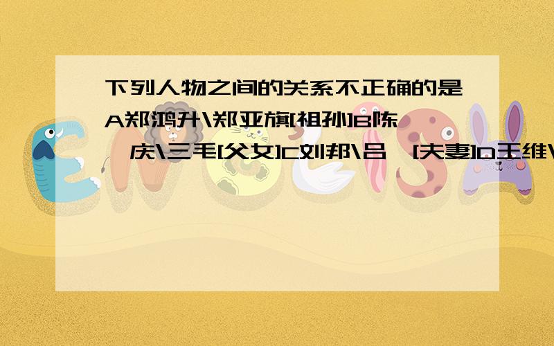 下列人物之间的关系不正确的是A郑鸿升\郑亚旗[祖孙]B陈嗣庆\三毛[父女]C刘邦\吕雉[夫妻]D王维\王缙[父子]