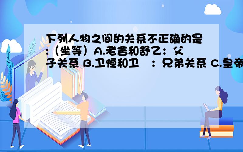 下列人物之间的关系不正确的是:（坐等）A.老舍和舒乙：父子关系 B.卫恒和卫瓘：兄弟关系 C.皇帝和仓颉：君臣关系D.卫铄和王羲之：师生关系