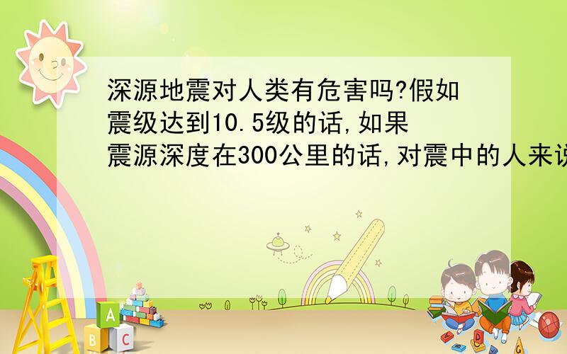 深源地震对人类有危害吗?假如震级达到10.5级的话,如果震源深度在300公里的话,对震中的人来说有影响吗?