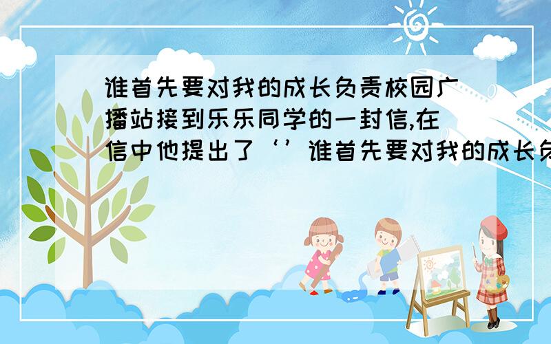 谁首先要对我的成长负责校园广播站接到乐乐同学的一封信,在信中他提出了‘’谁首先要对我的成长负责‘’的问题,请你告诉他对自己的成长首先应该是A.自己对自己负责B.老师对自己负责C