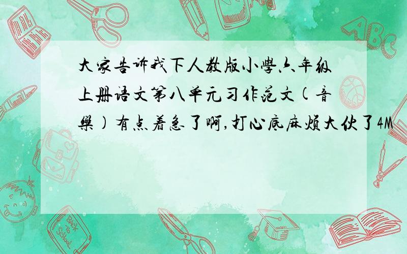 大家告诉我下人教版小学六年级上册语文第八单元习作范文(音乐)有点着急了啊,打心底麻烦大伙了4M