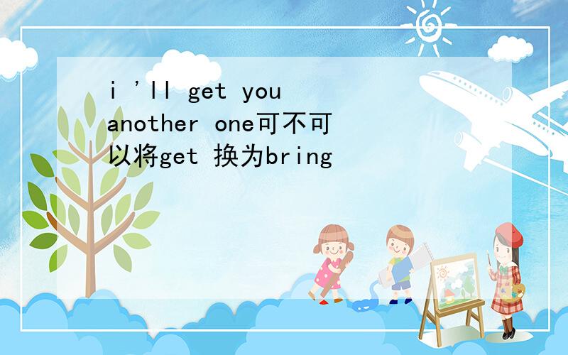 i 'll get you another one可不可以将get 换为bring