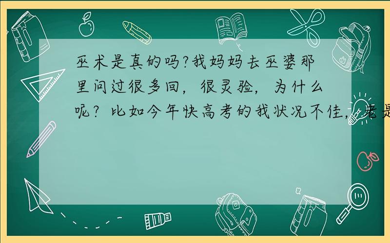 巫术是真的吗?我妈妈去巫婆那里问过很多回，很灵验，为什么呢？比如今年快高考的我状况不佳，老是迷迷糊糊的，没有高考紧迫感，而这些都被巫婆猜中了，他还知道我去年没考上，还知