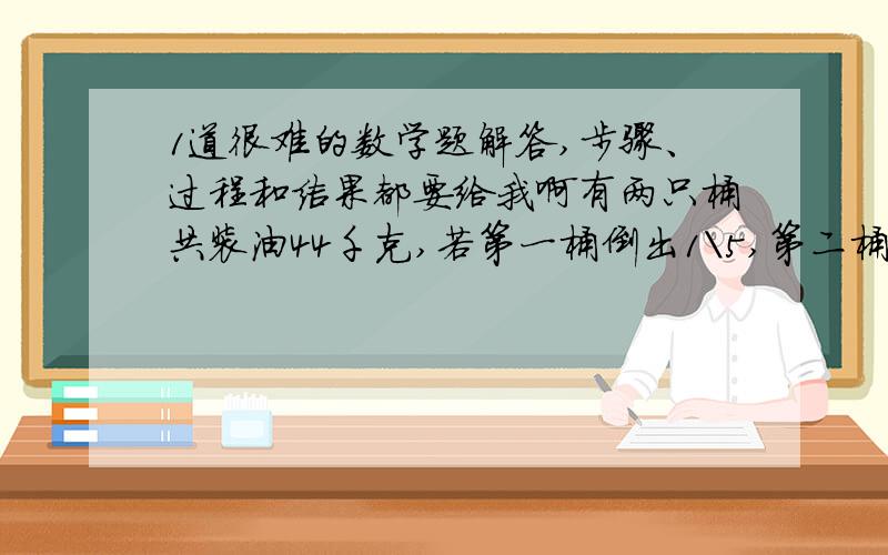 1道很难的数学题解答,步骤、过程和结果都要给我啊有两只桶共装油44千克,若第一桶倒出1\5,第二桶倒进2.8千克,则两桶内的油相等.原来每只桶各装油多少千克?注：以上题都可用方程解答,但是