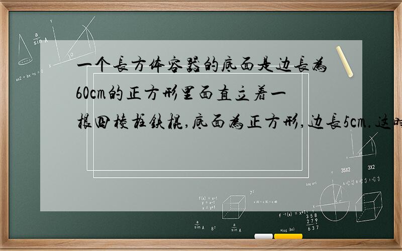 一个长方体容器的底面是边长为60cm的正方形里面直立着一根四棱柱铁棍,底面为正方形,边长5cm.这时容器里的水深0.5m.如果把铁棍向正上方提起24cm,铁棍浸没在水中这部分有多少cm?