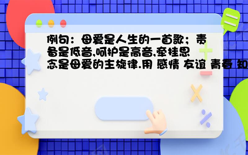 例句：母爱是人生的一首歌；责备是低音,呵护是高音,牵挂思念是母爱的主旋律.用 感情 友谊 青春 知识 各