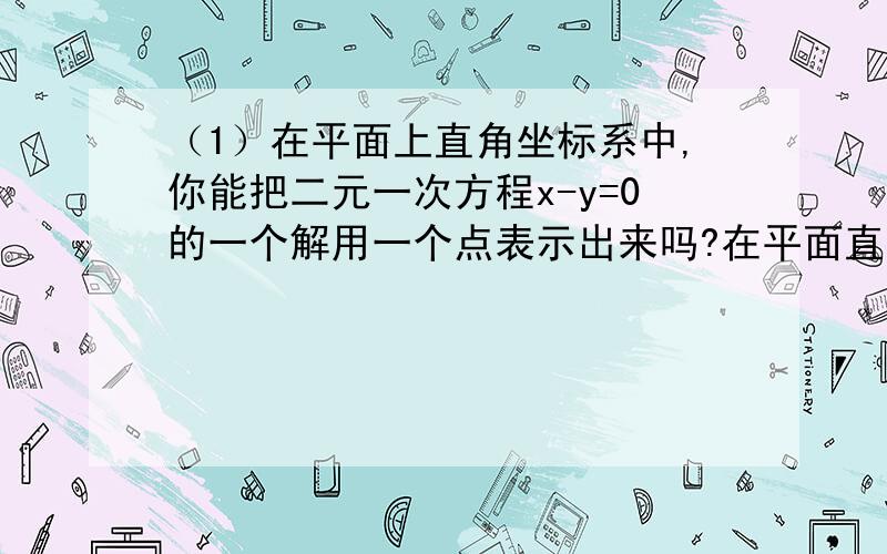 （1）在平面上直角坐标系中,你能把二元一次方程x-y=0的一个解用一个点表示出来吗?在平面直角坐标系中,标出一些以方程x-y=0的解为坐标的点.过这些点中的任意两点作直线,你有什么发现?在