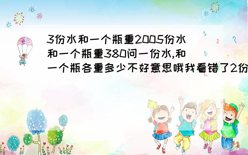 3份水和一个瓶重2005份水和一个瓶重380问一份水,和一个瓶各重多少不好意思哦我看错了2份水和一个瓶重2005份水和一个瓶重380