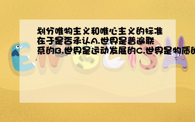 划分唯物主义和唯心主义的标准在于是否承认A.世界是普遍联系的B.世界是运动发展的C.世界是物质的D.世界是统一的