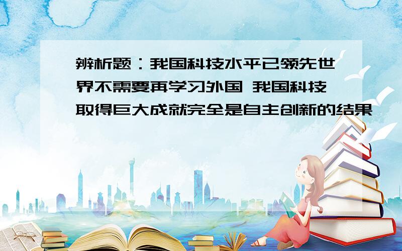 辨析题：我国科技水平已领先世界不需要再学习外国 我国科技取得巨大成就完全是自主创新的结果