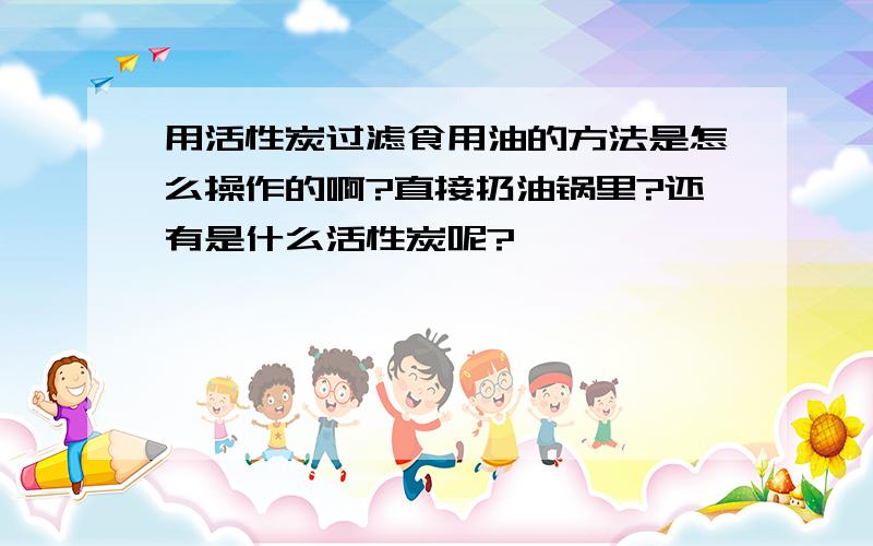 用活性炭过滤食用油的方法是怎么操作的啊?直接扔油锅里?还有是什么活性炭呢?