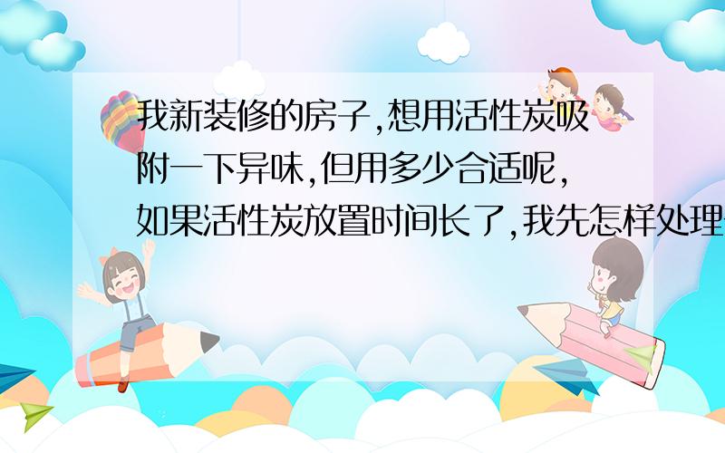 我新装修的房子,想用活性炭吸附一下异味,但用多少合适呢,如果活性炭放置时间长了,我先怎样处理一下呢