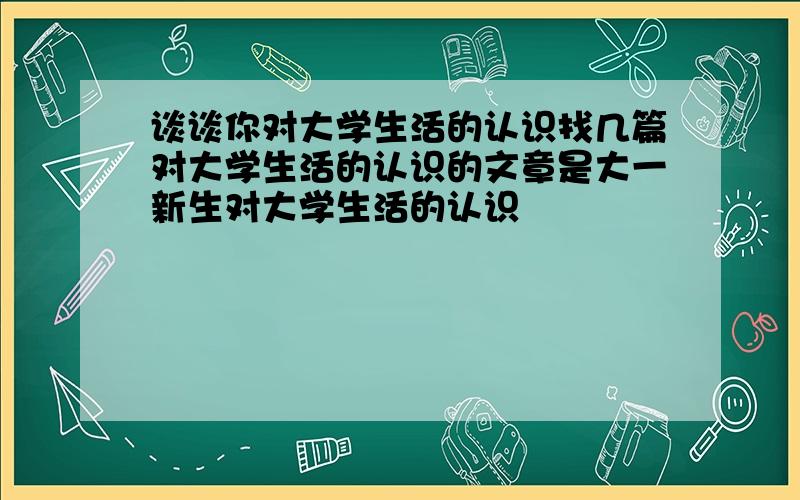 谈谈你对大学生活的认识找几篇对大学生活的认识的文章是大一新生对大学生活的认识