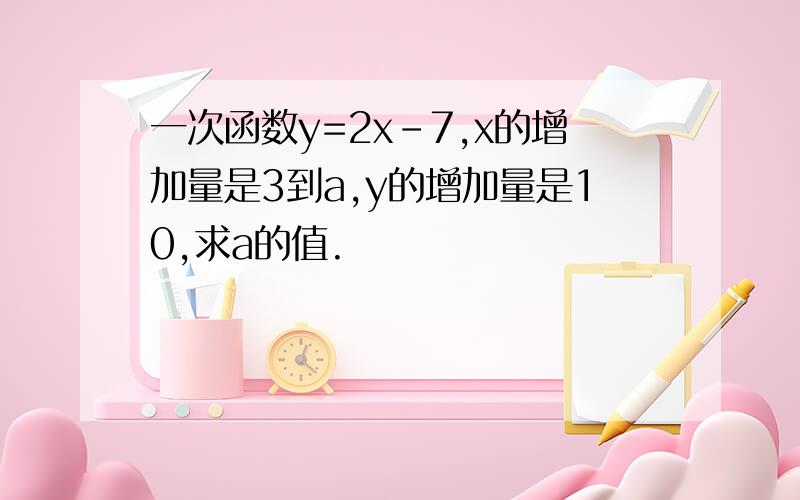 一次函数y=2x-7,x的增加量是3到a,y的增加量是10,求a的值.