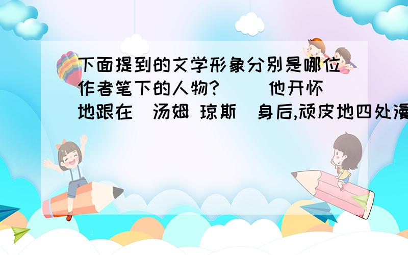 下面提到的文学形象分别是哪位作者笔下的人物?（ ）他开怀地跟在（汤姆 琼斯）身后,顽皮地四处漫游；也英气勃勃地跨上（堂吉诃德）的战马,前去攻击想象中的恶人；更勇气十足地踩着