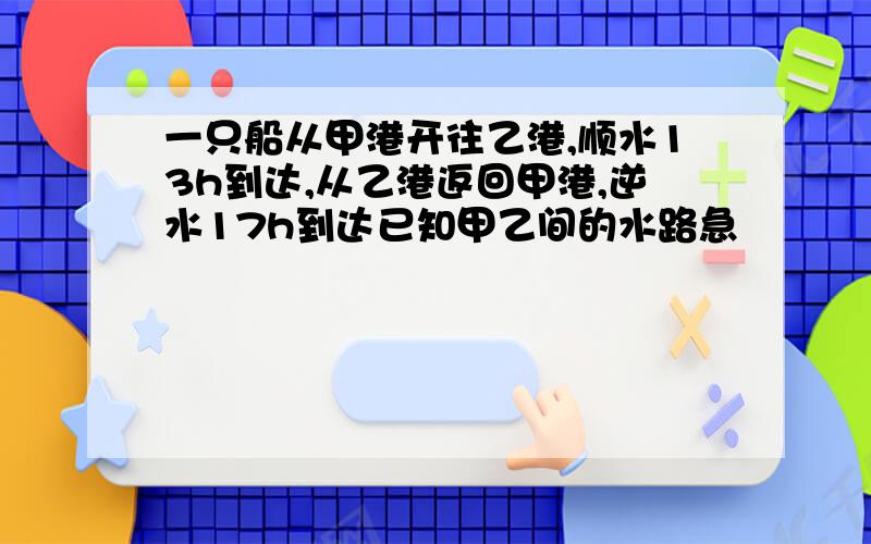 一只船从甲港开往乙港,顺水13h到达,从乙港返回甲港,逆水17h到达已知甲乙间的水路急