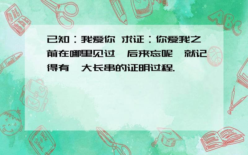 已知：我爱你 求证：你爱我之前在哪里见过,后来忘呢,就记得有一大长串的证明过程.