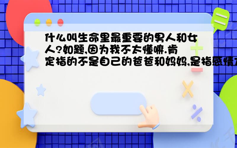 什么叫生命里最重要的男人和女人?如题,因为我不太懂嘛.肯定指的不是自己的爸爸和妈妈,是指感情方面的那个哦 欢迎回答,有分数的哦