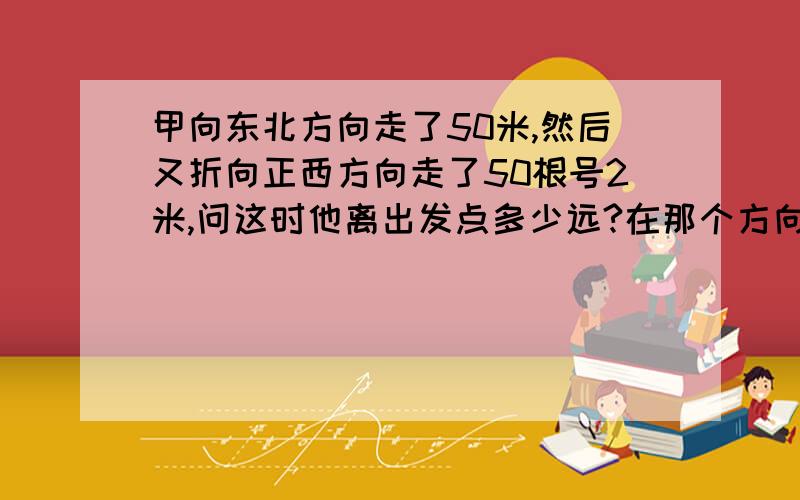 甲向东北方向走了50米,然后又折向正西方向走了50根号2米,问这时他离出发点多少远?在那个方向上?如题 麻烦画下 附张图