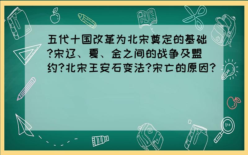 五代十国改革为北宋奠定的基础?宋辽、夏、金之间的战争及盟约?北宋王安石变法?宋亡的原因?