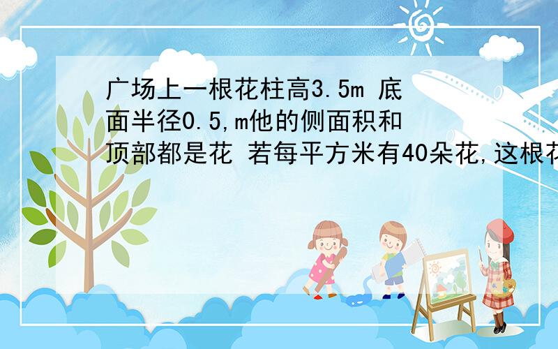 广场上一根花柱高3.5m 底面半径0.5,m他的侧面积和顶部都是花 若每平方米有40朵花,这根花柱上有多少朵花?